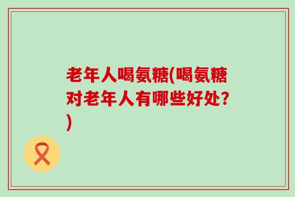 老年人喝氨糖(喝氨糖对老年人有哪些好处?) 老年人喝氨糖(喝氨糖对老年人有哪些好处?)