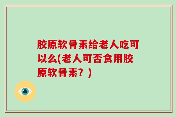 胶原软骨素给老人吃可以么(老人可否食用胶原软骨素?) 胶原软骨素给老人吃可以么(老人可否食用胶原软骨素?)