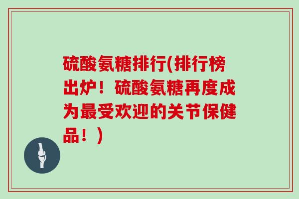 硫酸氨糖排行(排行榜出炉!硫酸氨糖再度成为受欢迎的关节保健品!) 硫酸氨糖排行(排行榜出炉!硫酸氨糖再度成为受欢迎的关节保健品!)
