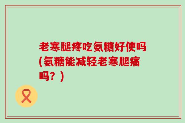 老寒腿疼吃氨糖好使吗(氨糖能减轻老寒腿痛吗？)