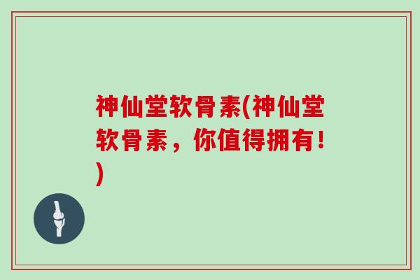 神仙堂软骨素(神仙堂软骨素,你值得拥有!) 神仙堂软骨素(神仙堂软骨素,你值得拥有!)