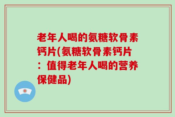 老年人喝的氨糖软骨素钙片(氨糖软骨素钙片:值得老年人喝的营养保健品) 老年人喝的氨糖软骨素钙片(氨糖软骨素钙片:值得老年人喝的营养保健品)