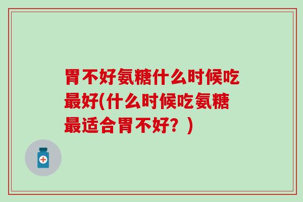 胃不好氨糖什么时候吃好(什么时候吃氨糖适合胃不好?) 胃不好氨糖什么时候吃好(什么时候吃氨糖适合胃不好?)