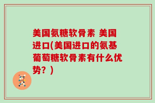 美国氨糖软骨素 美国进口(美国进口的氨基葡萄糖软骨素有什么优势？)