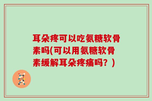 耳朵疼可以吃氨糖软骨素吗(可以用氨糖软骨素缓解耳朵吗?) 耳朵疼可以吃氨糖软骨素吗(可以用氨糖软骨素缓解耳朵吗?)