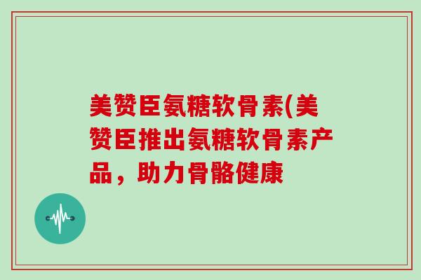 美赞臣氨糖软骨素(美赞臣推出氨糖软骨素产品,助力骨骼健康 美赞臣氨糖软骨素(美赞臣推出氨糖软骨素产品,助力骨骼健康