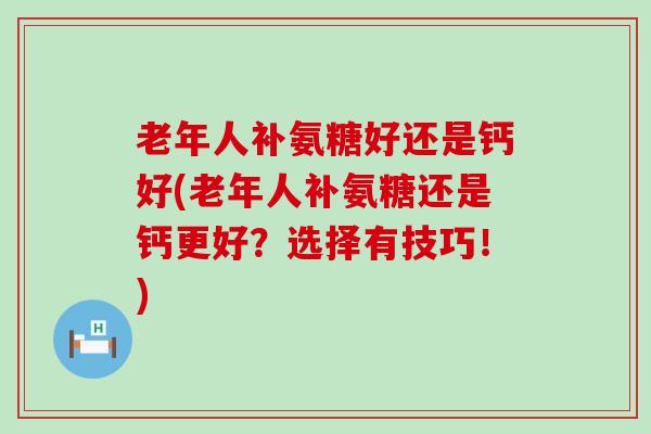 老年人补氨糖好还是钙好(老年人补氨糖还是钙更好?选择有技巧!) 老年人补氨糖好还是钙好(老年人补氨糖还是钙更好?选择有技巧!)
