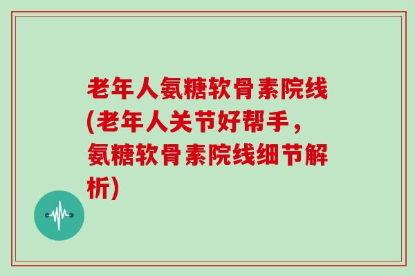 老年人氨糖软骨素院线(老年人关节好帮手，氨糖软骨素院线细节解析)