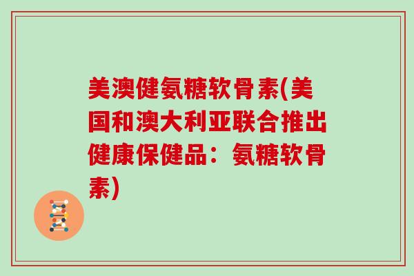 美澳健氨糖软骨素(美国和澳大利亚联合推出健康保健品:氨糖软骨素) 美澳健氨糖软骨素(美国和澳大利亚联合推出健康保健品:氨糖软骨素)