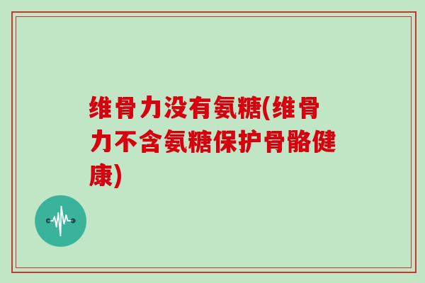 维骨力没有氨糖(维骨力不含氨糖保护骨骼健康)