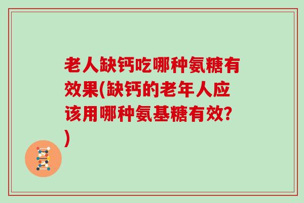 老人缺钙吃哪种氨糖有效果(缺钙的老年人应该用哪种氨基糖有效？)