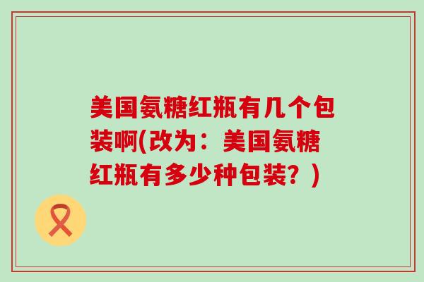 美国氨糖红瓶有几个包装啊(改为:美国氨糖红瓶有多少种包装?) 美国氨糖红瓶有几个包装啊(改为:美国氨糖红瓶有多少种包装?)