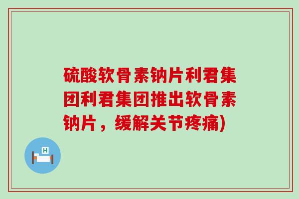 硫酸软骨素钠片利君集团利君集团推出软骨素钠片,缓解关节) 硫酸软骨素钠片利君集团利君集团推出软骨素钠片,缓解关节)
