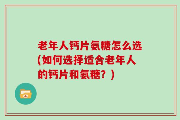 老年人钙片氨糖怎么选(如何选择适合老年人的钙片和氨糖?) 老年人钙片氨糖怎么选(如何选择适合老年人的钙片和氨糖?)