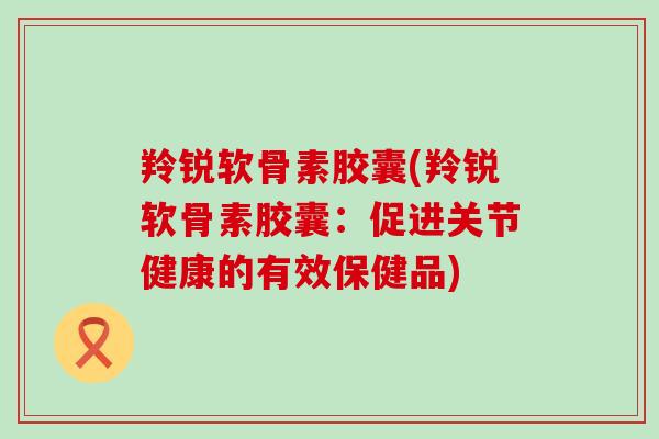 羚锐软骨素胶囊(羚锐软骨素胶囊:促进关节健康的有效保健品) 羚锐软骨素胶囊(羚锐软骨素胶囊:促进关节健康的有效保健品)