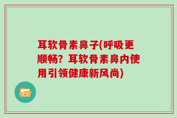 耳软骨素鼻子(更顺畅?耳软骨素鼻内使用引领健康新风尚) 耳软骨素鼻子(更顺畅?耳软骨素鼻内使用引领健康新风尚)