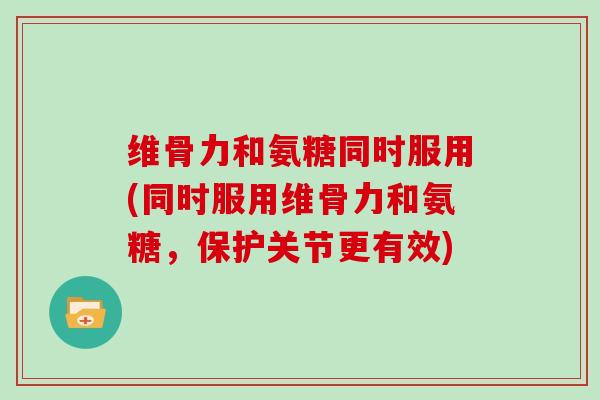 维骨力和氨糖同时服用(同时服用维骨力和氨糖,保护关节更有效) 维骨力和氨糖同时服用(同时服用维骨力和氨糖,保护关节更有效)