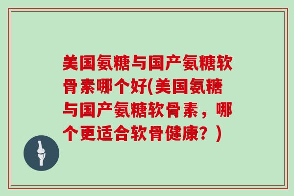 美国氨糖与国产氨糖软骨素哪个好(美国氨糖与国产氨糖软骨素，哪个更适合软骨健康？)