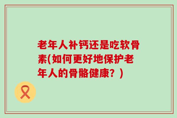 老年人补钙还是吃软骨素(如何更好地保护老年人的骨骼健康?) 老年人补钙还是吃软骨素(如何更好地保护老年人的骨骼健康?)