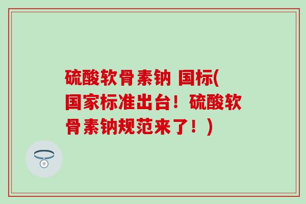 硫酸软骨素钠 国标(国家标准出台！硫酸软骨素钠规范来了！)