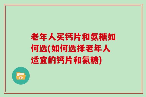 老年人买钙片和氨糖如何选(如何选择老年人适宜的钙片和氨糖)