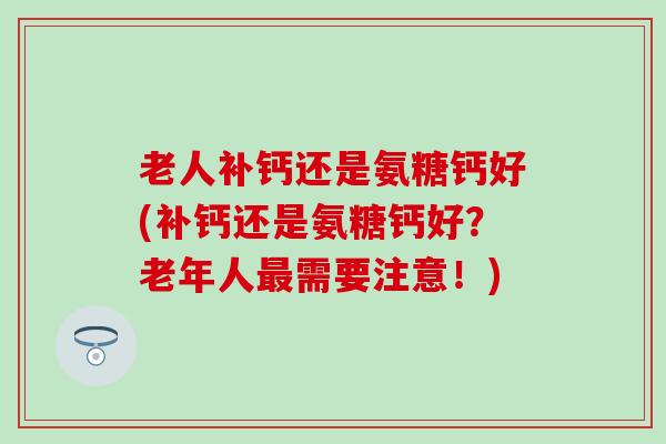 老人补钙还是氨糖钙好(补钙还是氨糖钙好？老年人需要注意！)