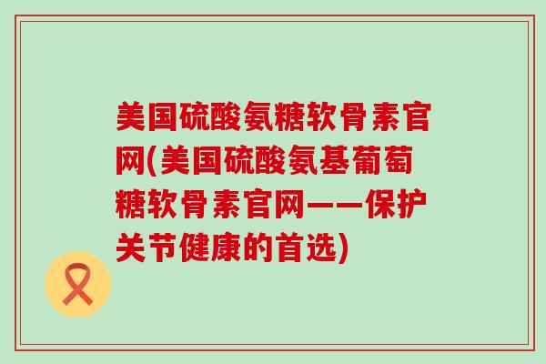 美国硫酸氨糖软骨素官网(美国硫酸氨基葡萄糖软骨素官网——保护关节健康的首选)