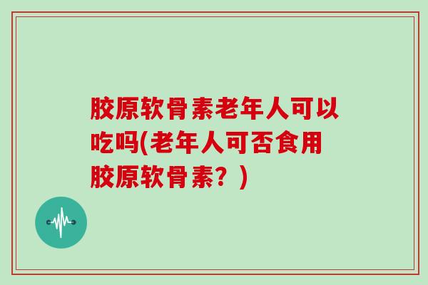 胶原软骨素老年人可以吃吗(老年人可否食用胶原软骨素?) 胶原软骨素老年人可以吃吗(老年人可否食用胶原软骨素?)