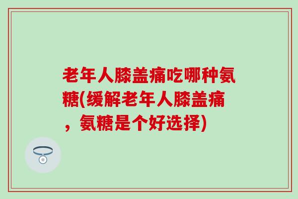 老年人膝盖痛吃哪种氨糖(缓解老年人膝盖痛,氨糖是个好选择) 老年人膝盖痛吃哪种氨糖(缓解老年人膝盖痛,氨糖是个好选择)