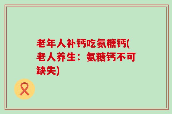老年人补钙吃氨糖钙(老人养生:氨糖钙不可缺失) 老年人补钙吃氨糖钙(老人养生:氨糖钙不可缺失)