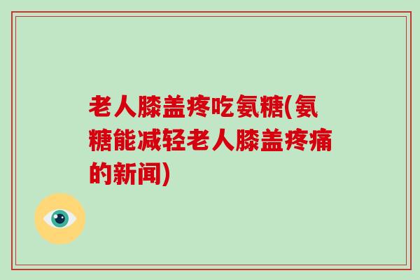 老人膝盖疼吃氨糖(氨糖能减轻老人膝盖的新闻)