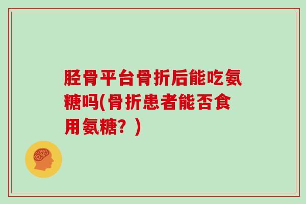胫骨平台后能吃氨糖吗(患者能否食用氨糖?) 胫骨平台后能吃氨糖吗(患者能否食用氨糖?)