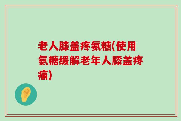 老人膝盖疼氨糖(使用氨糖缓解老年人膝盖)