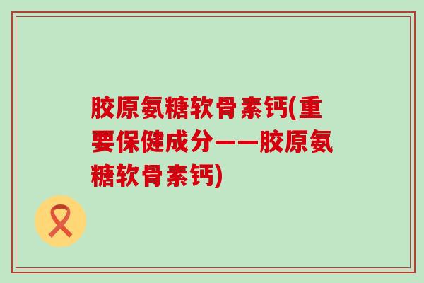 胶原氨糖软骨素钙(重要保健成分——胶原氨糖软骨素钙)