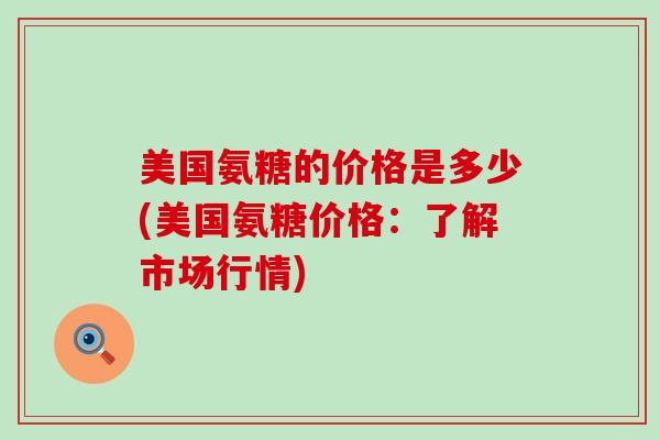 美国氨糖的价格是多少(美国氨糖价格:了解市场行情) 美国氨糖的价格是多少(美国氨糖价格:了解市场行情)