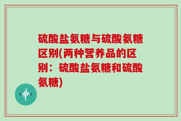 硫酸盐氨糖与硫酸氨糖区别(两种营养品的区别:硫酸盐氨糖和硫酸氨糖) 硫酸盐氨糖与硫酸氨糖区别(两种营养品的区别:硫酸盐氨糖和硫酸氨糖)