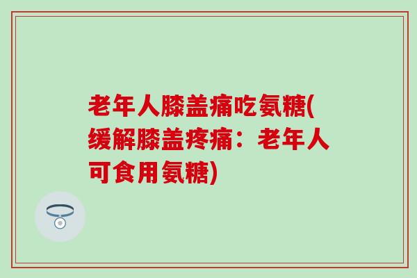 老年人膝盖痛吃氨糖(缓解膝盖：老年人可食用氨糖)
