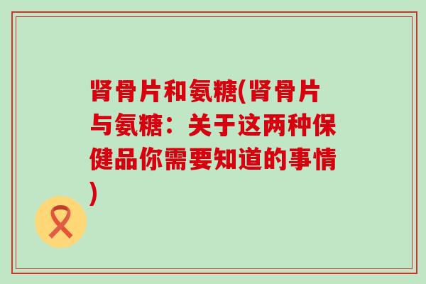 骨片和氨糖(骨片与氨糖:关于这两种保健品你需要知道的事情) 骨片和氨糖(骨片与氨糖:关于这两种保健品你需要知道的事情)