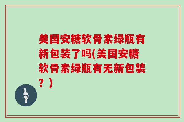 美国安糖软骨素绿瓶有新包装了吗(美国安糖软骨素绿瓶有无新包装？)