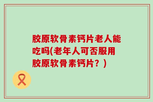 胶原软骨素钙片老人能吃吗(老年人可否服用胶原软骨素钙片？)