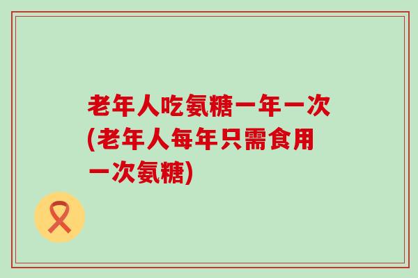 老年人吃氨糖一年一次(老年人每年只需食用一次氨糖)