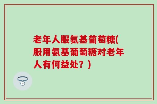 老年人服氨基葡萄糖(服用氨基葡萄糖对老年人有何益处?) 老年人服氨基葡萄糖(服用氨基葡萄糖对老年人有何益处?)