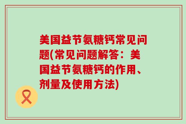 美国益节氨糖钙常见问题(常见问题解答:美国益节氨糖钙的作用、剂量及使用方法) 美国益节氨糖钙常见问题(常见问题解答:美国益节氨糖钙的作用、剂量及使用方法)