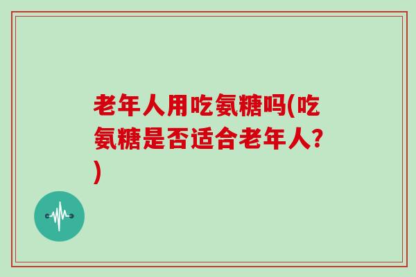 老年人用吃氨糖吗(吃氨糖是否适合老年人？)