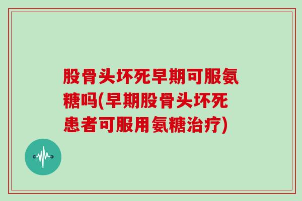 股骨头坏死早期可服氨糖吗(早期股骨头坏死患者可服用氨糖)