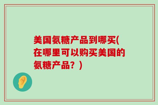 美国氨糖产品到哪买(在哪里可以购买美国的氨糖产品?) 美国氨糖产品到哪买(在哪里可以购买美国的氨糖产品?)