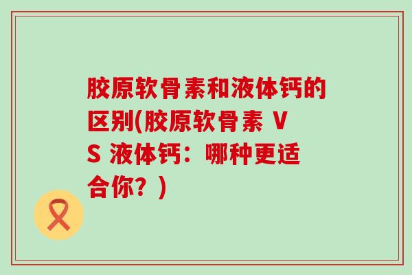 胶原软骨素和液体钙的区别(胶原软骨素 VS 液体钙:哪种更适合你?) 胶原软骨素和液体钙的区别(胶原软骨素 VS 液体钙:哪种更适合你?)