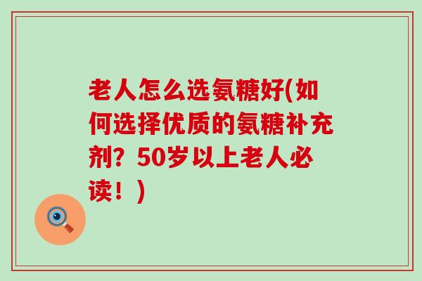 老人怎么选氨糖好(如何选择优质的氨糖补充剂?50岁以上老人必读!) 老人怎么选氨糖好(如何选择优质的氨糖补充剂?50岁以上老人必读!)