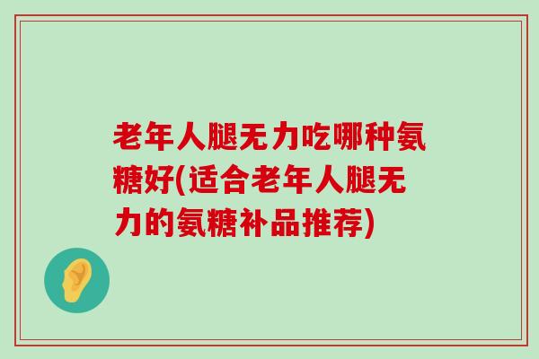 老年人腿无力吃哪种氨糖好(适合老年人腿无力的氨糖补品推荐)