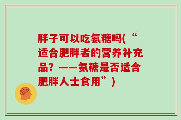 胖子可以吃氨糖吗(“适合者的营养补充品?——氨糖是否适合人士食用”) 胖子可以吃氨糖吗(“适合者的营养补充品?——氨糖是否适合人士食用”)